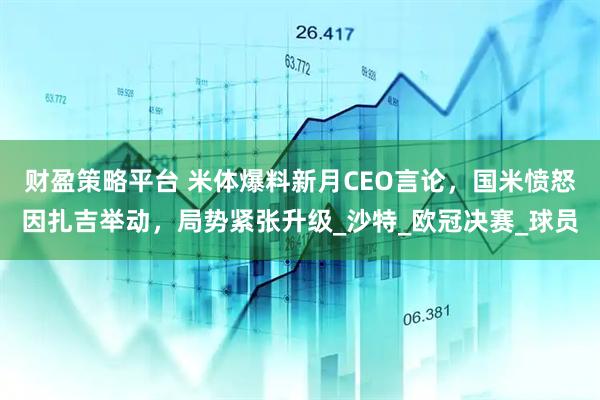 财盈策略平台 米体爆料新月CEO言论，国米愤怒因扎吉举动，局势紧张升级_沙特_欧冠决赛_球员