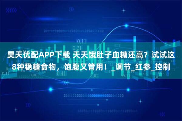 昊天优配APP下载 天天饿肚子血糖还高？试试这8种稳糖食物，饱腹又管用！_调节_红参_控制