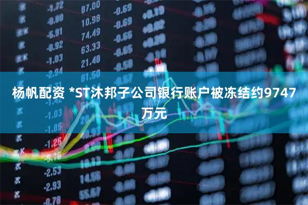 杨帆配资 *ST沐邦子公司银行账户被冻结约9747万元