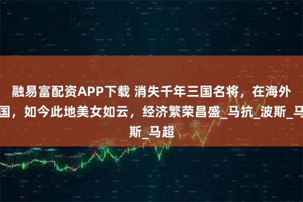 融易富配资APP下载 消失千年三国名将，在海外建国，如今此地美女如云，经济繁荣昌盛_马抗_波斯_马超