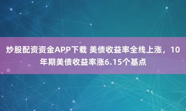 炒股配资资金APP下载 美债收益率全线上涨，10年期美债收益率涨6.15个基点
