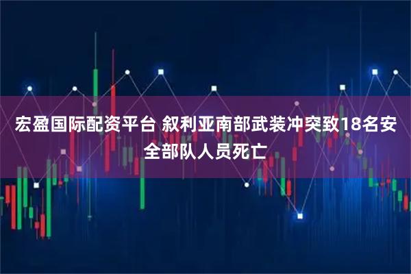 宏盈国际配资平台 叙利亚南部武装冲突致18名安全部队人员死亡