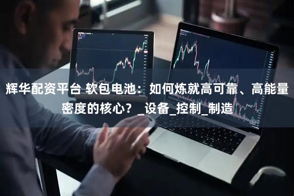 辉华配资平台 软包电池：如何炼就高可靠、高能量密度的核心？_设备_控制_制造