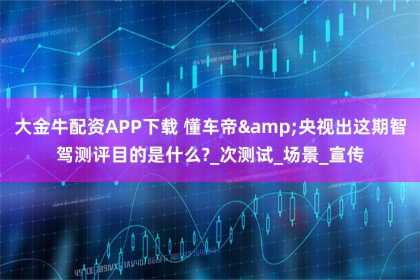 大金牛配资APP下载 懂车帝&央视出这期智驾测评目的是什么?_次测试_场景_宣传