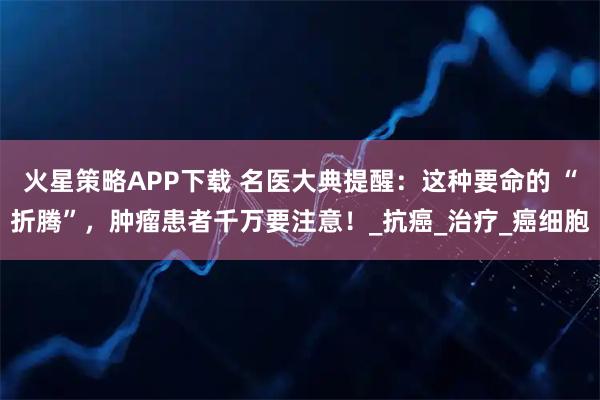 火星策略APP下载 名医大典提醒：这种要命的 “折腾”，肿瘤患者千万要注意！_抗癌_治疗_癌细胞
