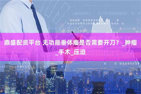 鼎盛配资平台 无功能垂体瘤是否需要开刀？_肿瘤_手术_压迫