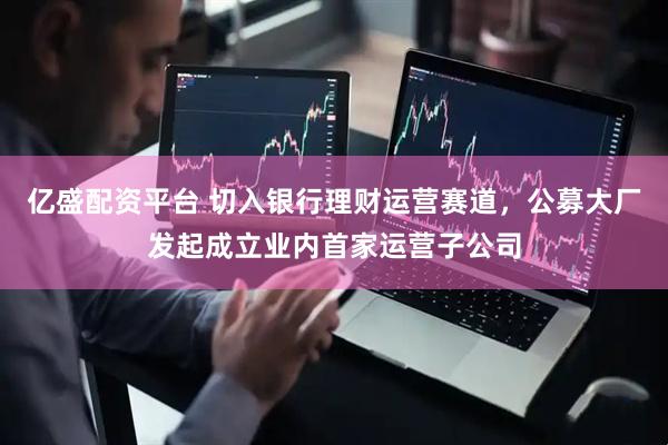 亿盛配资平台 切入银行理财运营赛道，公募大厂发起成立业内首家运营子公司