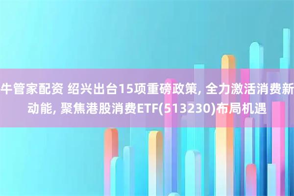 牛管家配资 绍兴出台15项重磅政策, 全力激活消费新动能, 聚焦港股消费ETF(513230)布局机遇