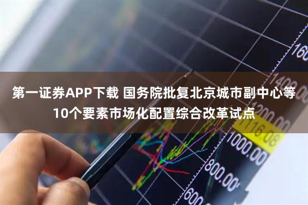 第一证券APP下载 国务院批复北京城市副中心等10个要素市场化配置综合改革试点