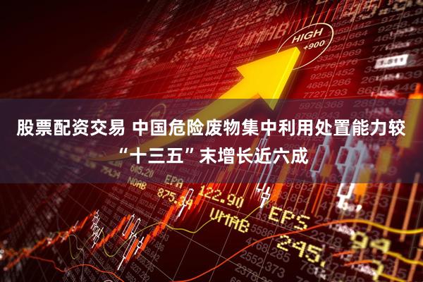 股票配资交易 中国危险废物集中利用处置能力较“十三五”末增长近六成