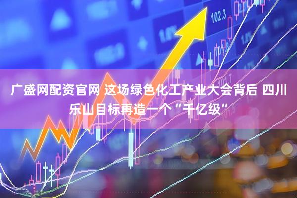 广盛网配资官网 这场绿色化工产业大会背后 四川乐山目标再造一个“千亿级”