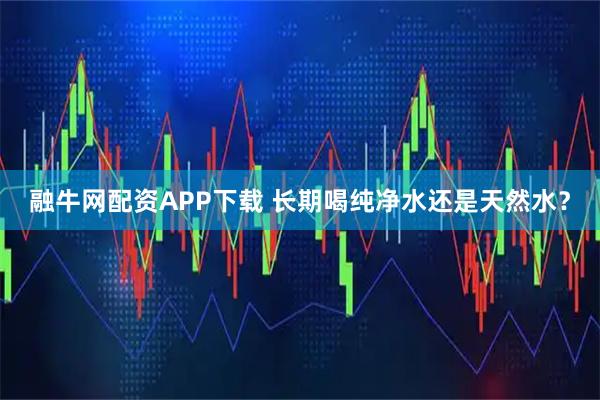 融牛网配资APP下载 长期喝纯净水还是天然水？