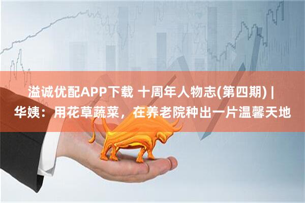 溢诚优配APP下载 十周年人物志(第四期) | 华姨：用花草蔬菜，在养老院种出一片温馨天地