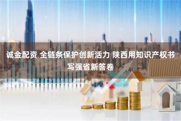 诚金配资 全链条保护创新活力 陕西用知识产权书写强省新答卷