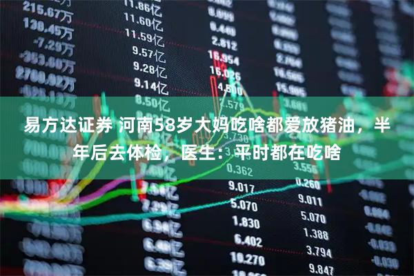 易方达证券 河南58岁大妈吃啥都爱放猪油，半年后去体检，医生：平时都在吃啥