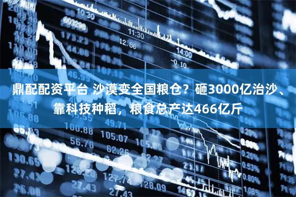 鼎配配资平台 沙漠变全国粮仓？砸3000亿治沙、靠科技种稻，粮食总产达466亿斤