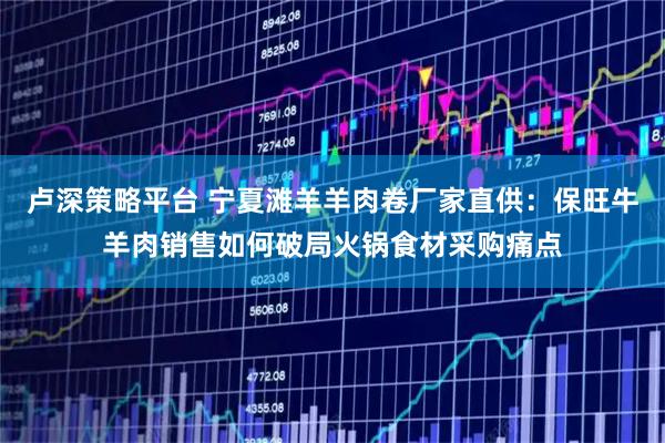 卢深策略平台 宁夏滩羊羊肉卷厂家直供：保旺牛羊肉销售如何破局火锅食材采购痛点