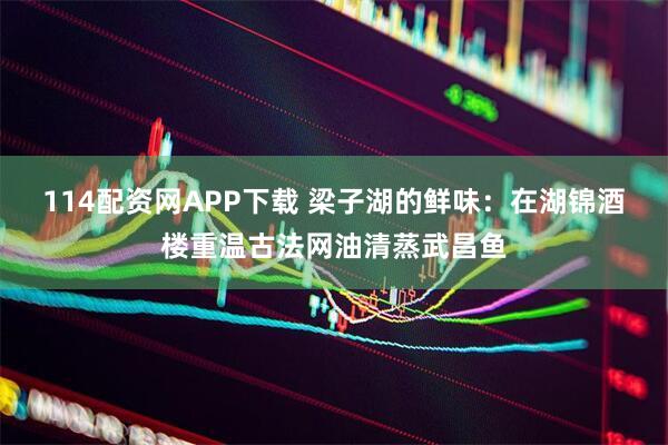 114配资网APP下载 梁子湖的鲜味：在湖锦酒楼重温古法网油清蒸武昌鱼