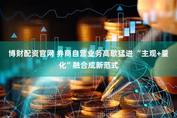 博财配资官网 券商自营业务高歌猛进 “主观+量化”融合成新范式