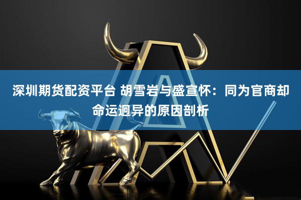 深圳期货配资平台 胡雪岩与盛宣怀：同为官商却命运迥异的原因剖析