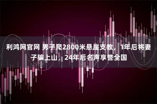 利鸿网官网 男子爬2800米悬崖支教，1年后将妻子骗上山，24年后名声享誉全国