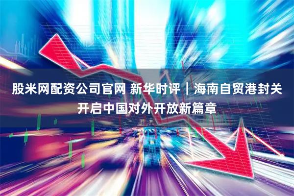 股米网配资公司官网 新华时评｜海南自贸港封关开启中国对外开放新篇章