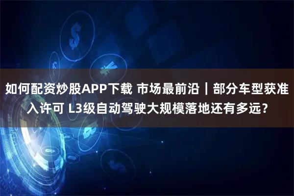 如何配资炒股APP下载 市场最前沿｜部分车型获准入许可 L3级自动驾驶大规模落地还有多远？