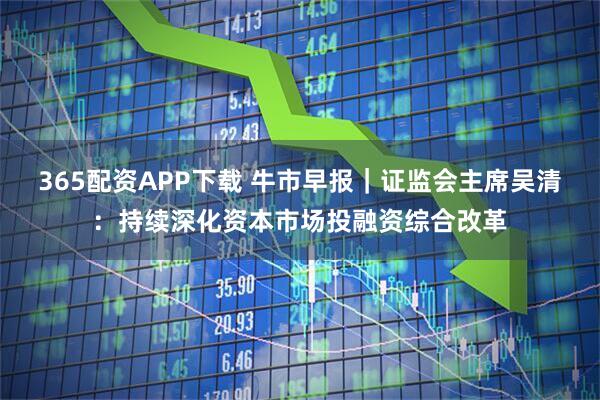 365配资APP下载 牛市早报｜证监会主席吴清：持续深化资本市场投融资综合改革