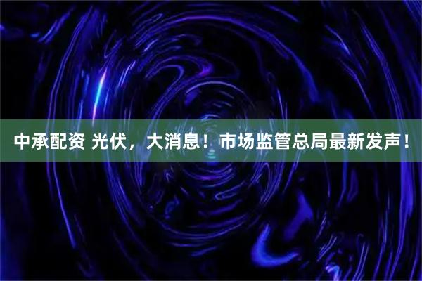 中承配资 光伏，大消息！市场监管总局最新发声！