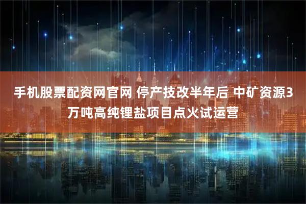 手机股票配资网官网 停产技改半年后 中矿资源3万吨高纯锂盐项目点火试运营