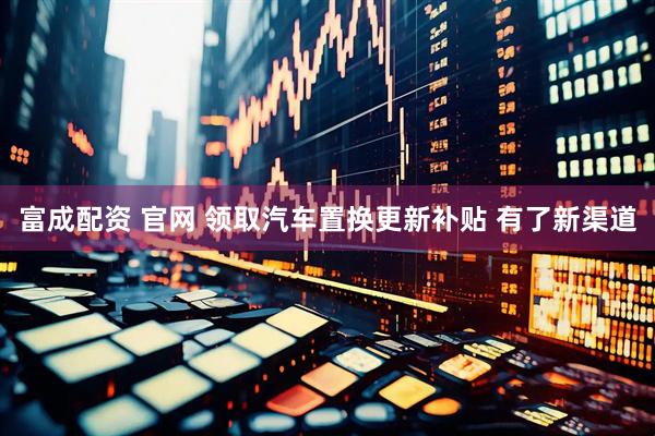 富成配资 官网 领取汽车置换更新补贴 有了新渠道