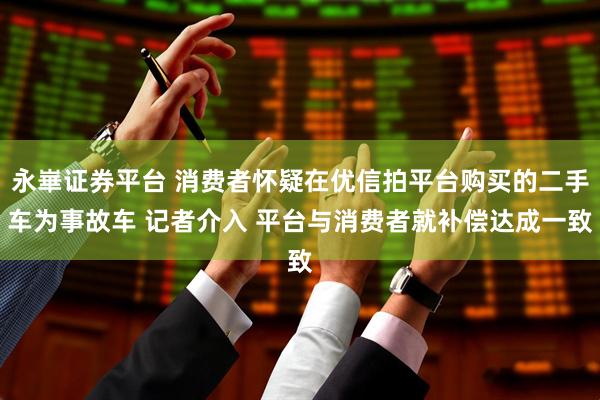 永崋证券平台 消费者怀疑在优信拍平台购买的二手车为事故车 记者介入 平台与消费者就补偿达成一致