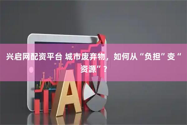 兴启网配资平台 城市废弃物，如何从“负担”变“资源”？