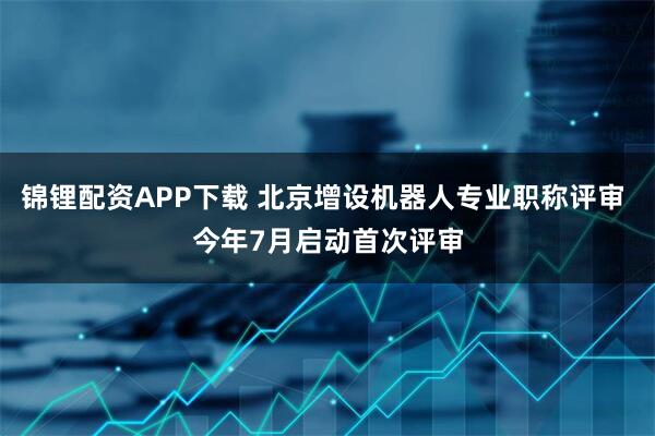 锦锂配资APP下载 北京增设机器人专业职称评审 今年7月启动首次评审