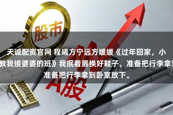 天诚配资官网 程曦方宁远方媛媛《过年回家，小姑子想要调教我接婆婆的班》我抿着唇换好鞋子，准备把行李拿到卧室放下。