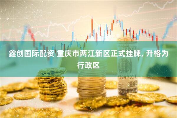 鑫创国际配资 重庆市两江新区正式挂牌, 升格为行政区