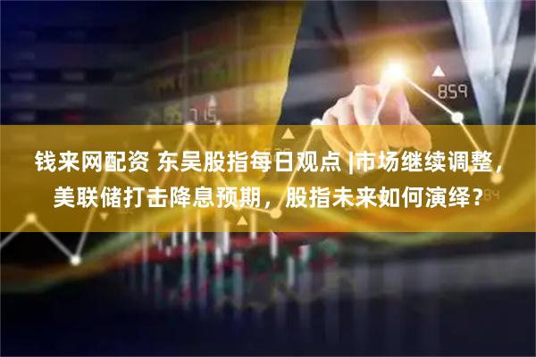 钱来网配资 东吴股指每日观点 |市场继续调整，美联储打击降息预期，股指未来如何演绎？