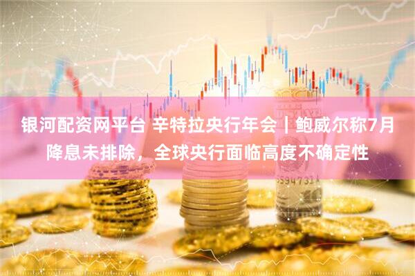 银河配资网平台 辛特拉央行年会｜鲍威尔称7月降息未排除，全球央行面临高度不确定性