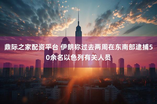 鼎际之家配资平台 伊朗称过去两周在东南部逮捕50余名以色列有关人员