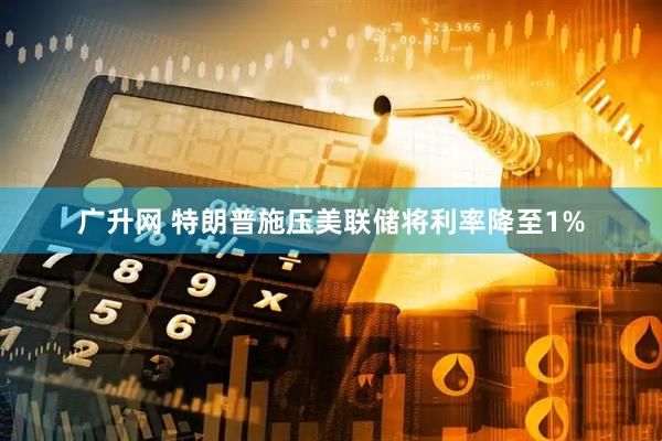 广升网 特朗普施压美联储将利率降至1%