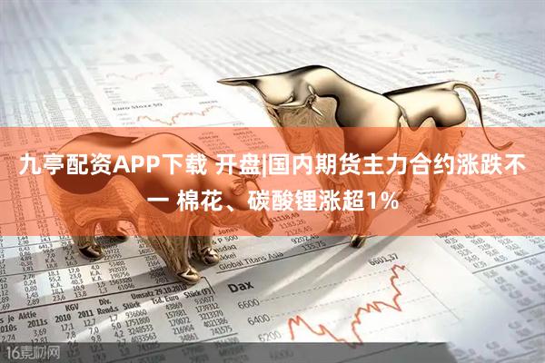 九亭配资APP下载 开盘|国内期货主力合约涨跌不一 棉花、碳酸锂涨超1%