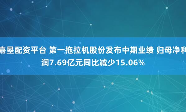 嘉垦配资平台 第一拖拉机股份发布中期业绩 归母净利润7.69亿元同比减少15.06%