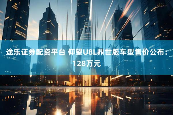 途乐证券配资平台 仰望U8L鼎世版车型售价公布：128万元